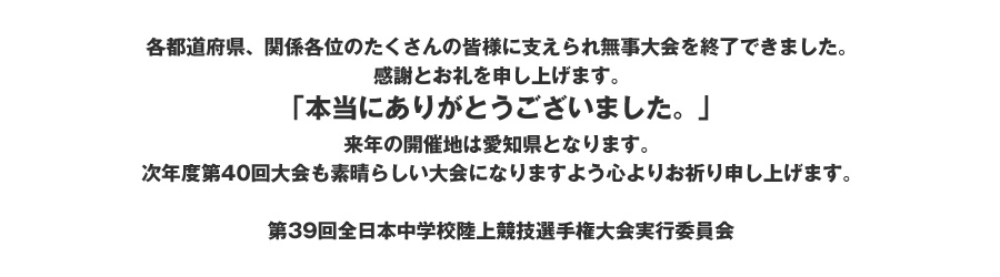 各都道府県、関係各位のたくさんの皆様に支えられ無事大会を終了できました。
感謝とお礼を申し上げます。
「本当にありがとうございました。」
来年の開催地は愛知県となります。
次年度第40回大会も素晴らしい大会になりますよう心よりお祈り申し上げます。

第39回全日本中学校陸上競技選手権大会実行委員会